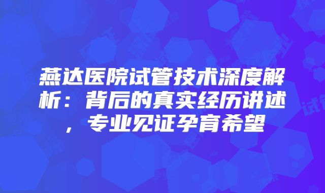 燕达医院试管技术深度解析:背后的真实经历讲述,专业见证孕育希望