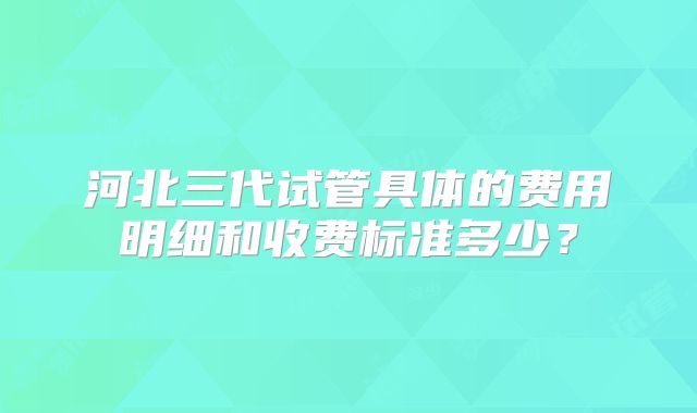 河北三代试管具体的费用明细和收费标准多少?