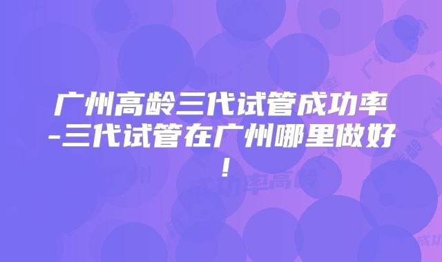 广州高龄三代试管成功率-三代试管在广州哪里做好!