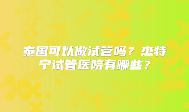 泰国可以做试管吗？杰特宁试管医院有哪些？