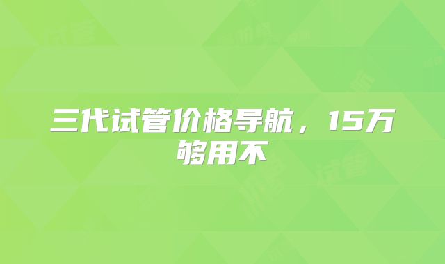 三代试管价格导航,15万够用不