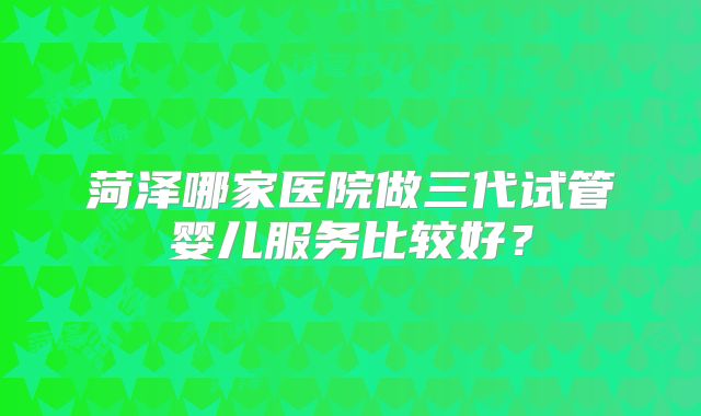 菏泽哪家医院做三代试管婴儿服务比较好？