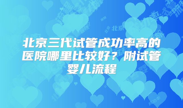 北京三代试管成功率高的医院哪里比较好?附试管婴儿流程
