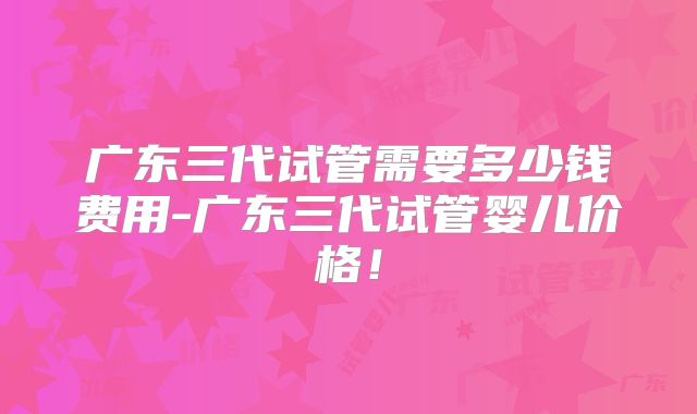 广东三代试管需要多少钱费用-广东三代试管婴儿价格！
