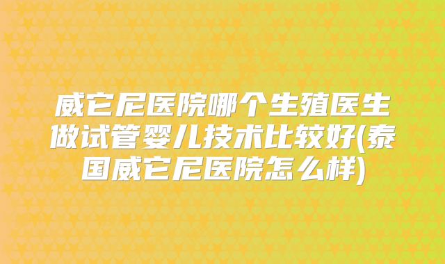 威它尼医院哪个生殖医生做试管婴儿技术比较好(泰国威它尼医院怎么样)