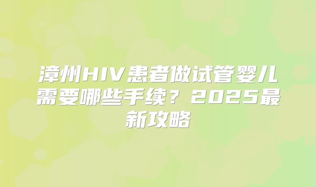 漳州HIV患者做试管婴儿需要哪些手续?2025最新攻略