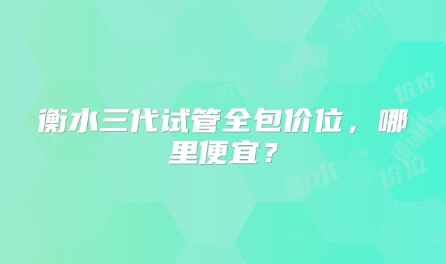 衡水三代试管全包价位，哪里便宜？