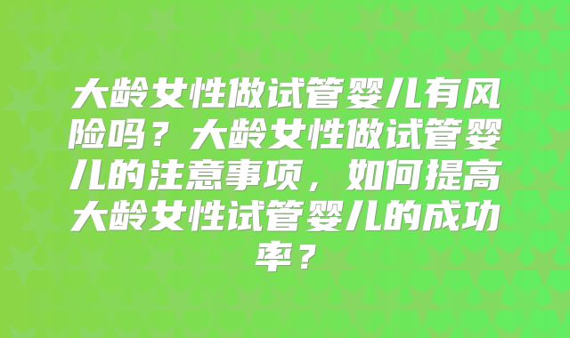 大龄女性做试管婴儿有风险吗？大龄女性做试管婴儿的注意事项，如何提高大龄女性试管婴儿的成功率？
