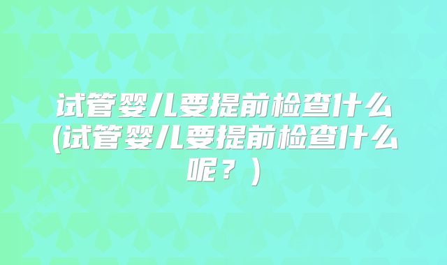 试管婴儿要提前检查什么(试管婴儿要提前检查什么呢?)