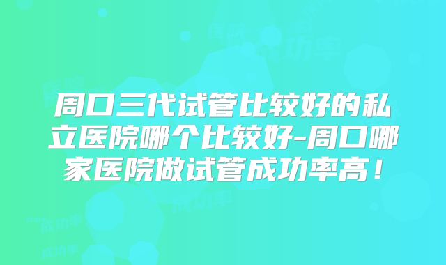 周口三代试管比较好的私立医院哪个比较好-周口哪家医院做试管成功率高！
