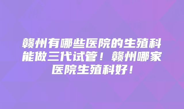 赣州有哪些医院的生殖科能做三代试管！赣州哪家医院生殖科好！