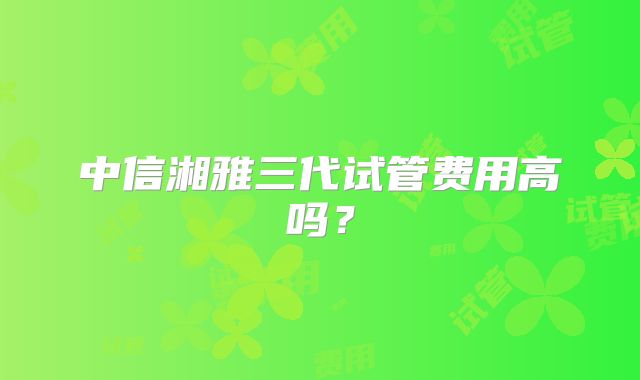 中信湘雅三代试管费用高吗？