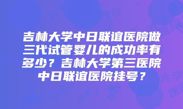 吉林大学中日联谊医院做三代试管婴儿的成功率有多少？吉林大学第三医院中日联谊医院挂号？