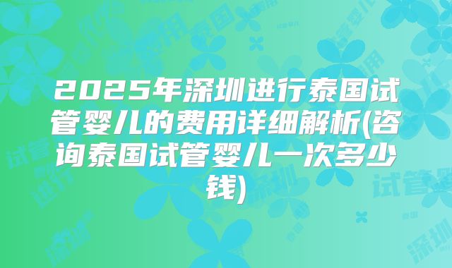 2025年深圳进行泰国试管婴儿的费用详细解析(咨询泰国试管婴儿一次多少钱)