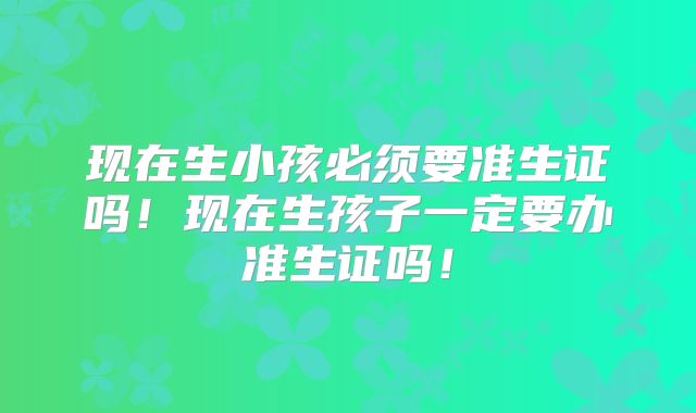 现在生小孩必须要准生证吗！现在生孩子一定要办准生证吗！