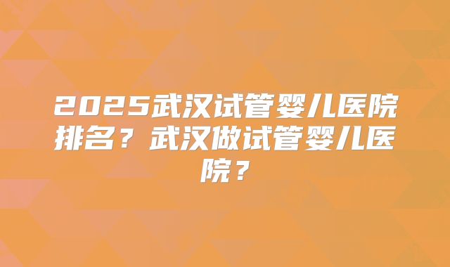 2025武汉试管婴儿医院排名?武汉做试管婴儿医院?