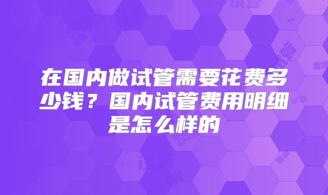 在国内做试管需要花费多少钱？国内试管费用明细是怎么样的