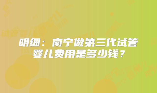 明细：南宁做第三代试管婴儿费用是多少钱？