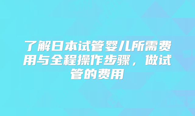 了解日本试管婴儿所需费用与全程操作步骤,做试管的费用