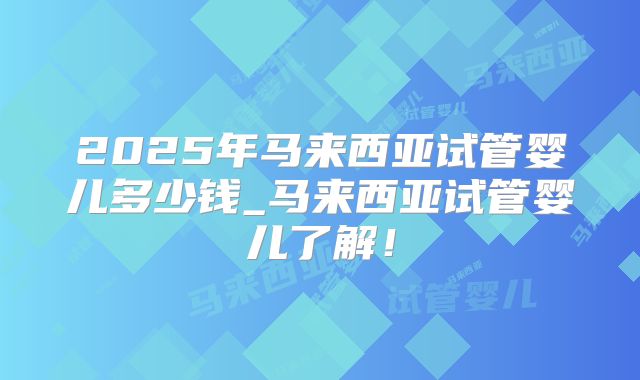 2025年马来西亚试管婴儿多少钱_马来西亚试管婴儿了解！