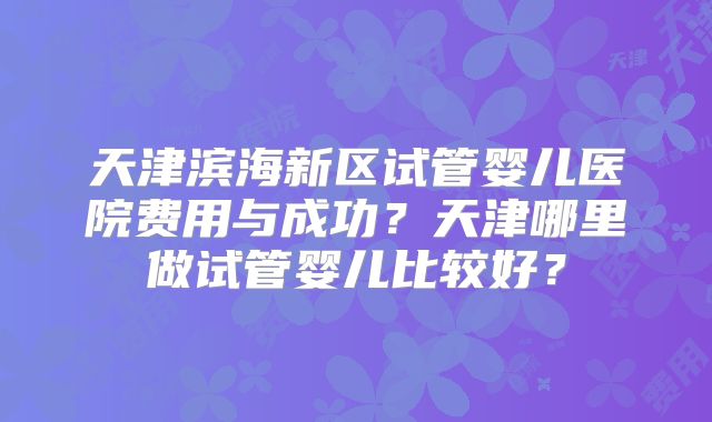 天津滨海新区试管婴儿医院费用与成功？天津哪里做试管婴儿比较好？