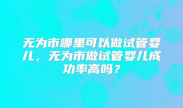 无为市哪里可以做试管婴儿，无为市做试管婴儿成功率高吗？