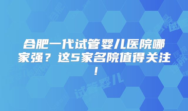 合肥一代试管婴儿医院哪家强？这5家名院值得关注！