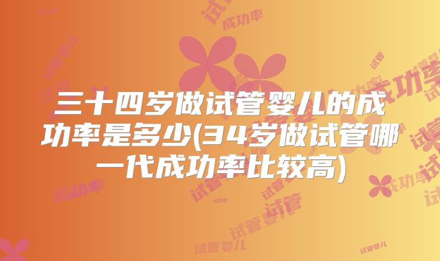三十四岁做试管婴儿的成功率是多少(34岁做试管哪一代成功率比较高)