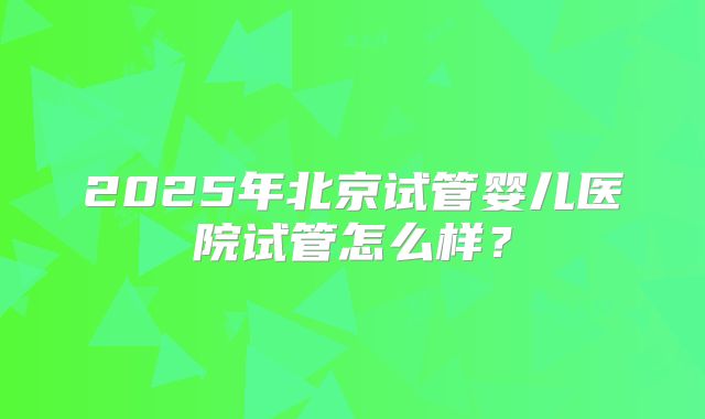 2025年北京试管婴儿医院试管怎么样?