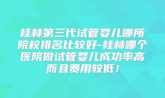 桂林第三代试管婴儿哪所院校排名比较好-桂林哪个医院做试管婴儿成功率高而且费用较低！