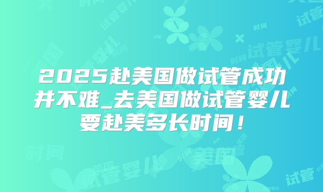 2025赴美国做试管成功并不难_去美国做试管婴儿要赴美多长时间!