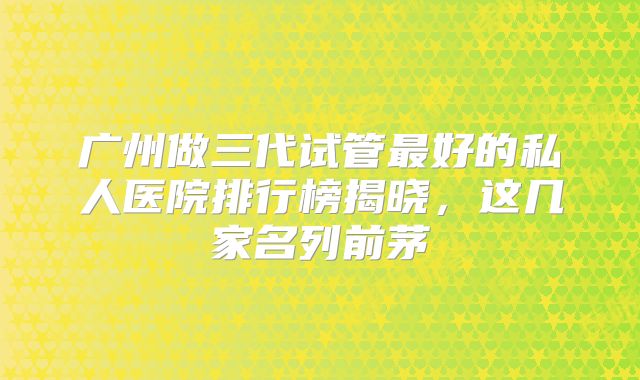 广州做三代试管最好的私人医院排行榜揭晓，这几家名列前茅