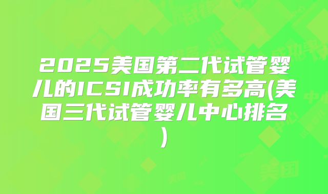 2025美国第二代试管婴儿的ICSI成功率有多高(美国三代试管婴儿中心排名)