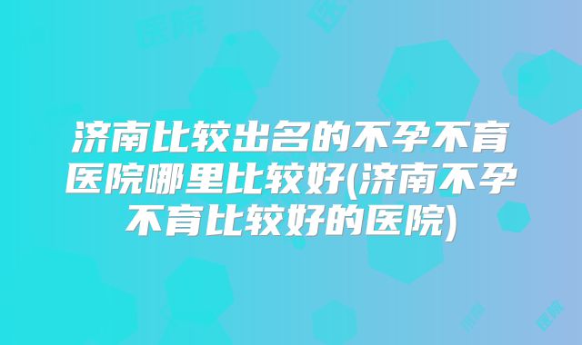 济南比较出名的不孕不育医院哪里比较好(济南不孕不育比较好的医院)