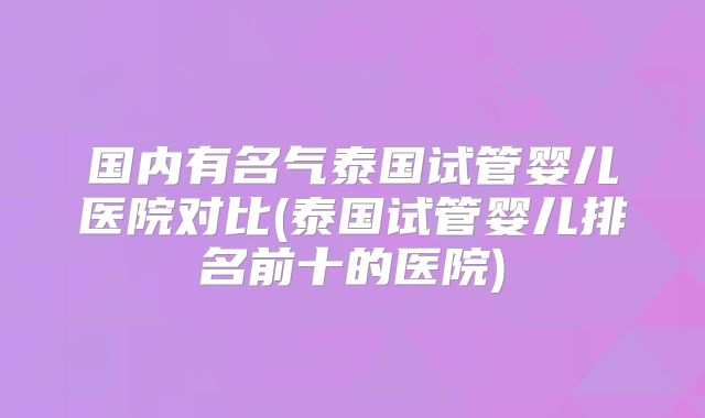 国内有名气泰国试管婴儿医院对比(泰国试管婴儿排名前十的医院)