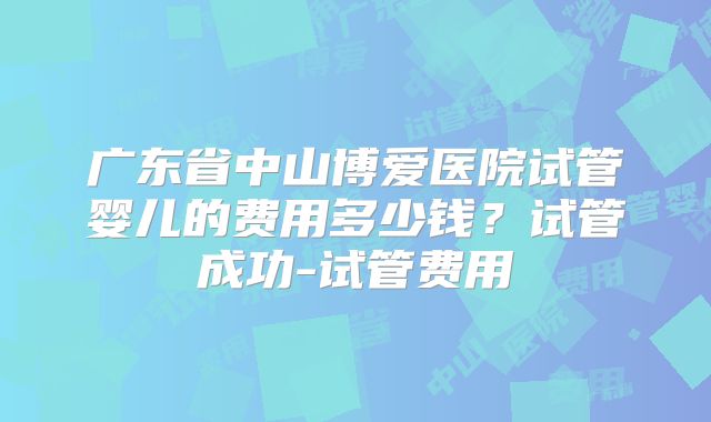 广东省中山博爱医院试管婴儿的费用多少钱？试管成功-试管费用