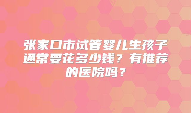 张家口市试管婴儿生孩子通常要花多少钱？有推荐的医院吗？