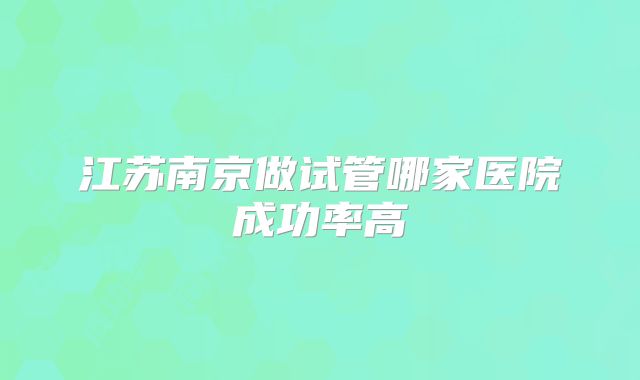 江苏南京做试管哪家医院成功率高