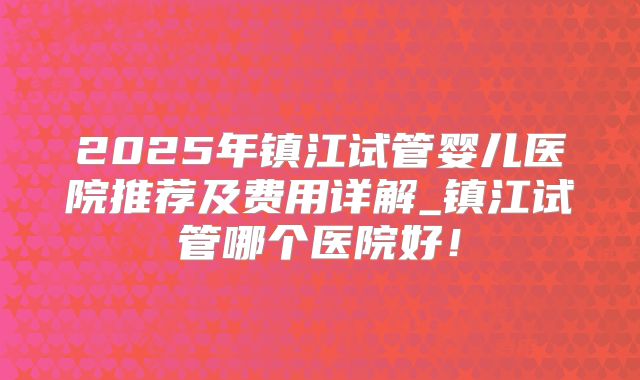 2025年镇江试管婴儿医院推荐及费用详解_镇江试管哪个医院好！