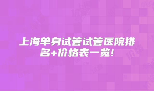 上海单身试管试管医院排名+价格表一览!