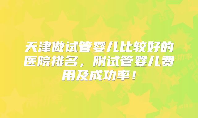 天津做试管婴儿比较好的医院排名,附试管婴儿费用及成功率!