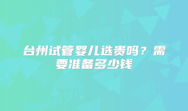 台州试管婴儿选贵吗？需要准备多少钱
