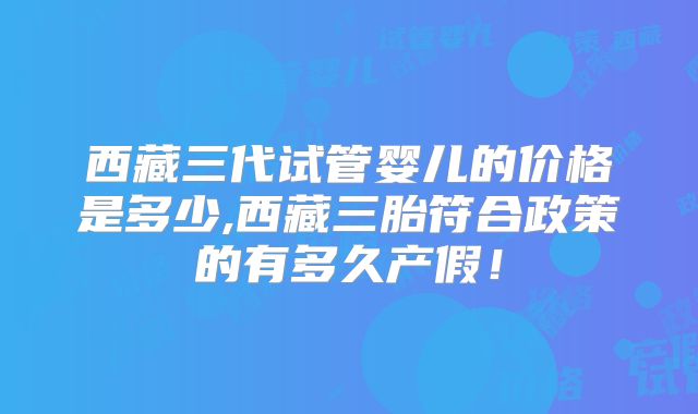 西藏三代试管婴儿的价格是多少,西藏三胎符合政策的有多久产假！