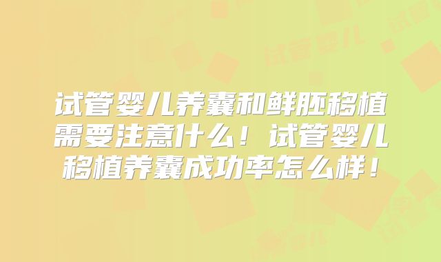 试管婴儿养囊和鲜胚移植需要注意什么！试管婴儿移植养囊成功率怎么样！