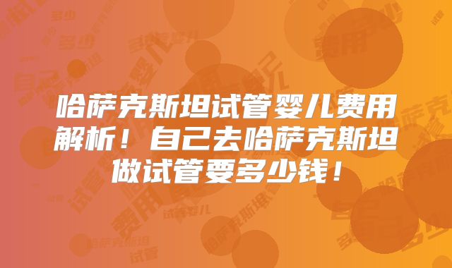 哈萨克斯坦试管婴儿费用解析！自己去哈萨克斯坦做试管要多少钱！