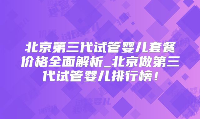 北京第三代试管婴儿套餐价格全面解析_北京做第三代试管婴儿排行榜！