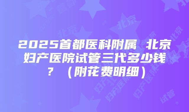 2025首都医科附属 北京妇产医院试管三代多少钱?(附花费明细)