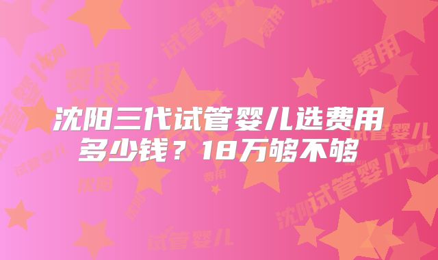 沈阳三代试管婴儿选费用多少钱?18万够不够