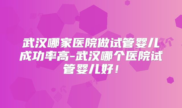 武汉哪家医院做试管婴儿成功率高-武汉哪个医院试管婴儿好！