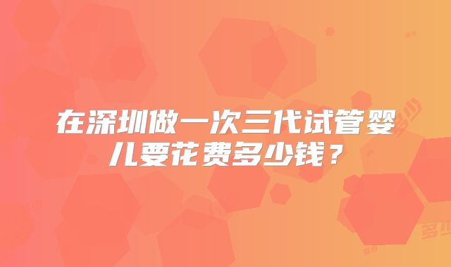 在深圳做一次三代试管婴儿要花费多少钱？